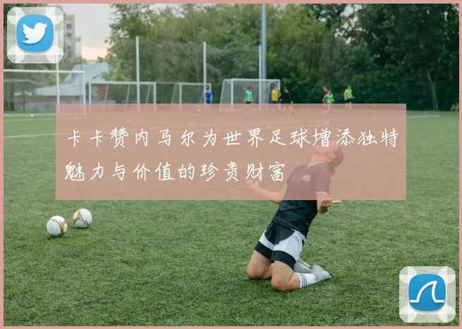 卡卡赞内马尔为世界足球增添独特魅力与价值的珍贵财富